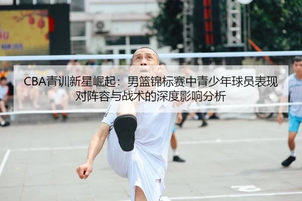 CBA青训新星崛起：男篮锦标赛中青少年球员表现对阵容与战术的深度影响分析