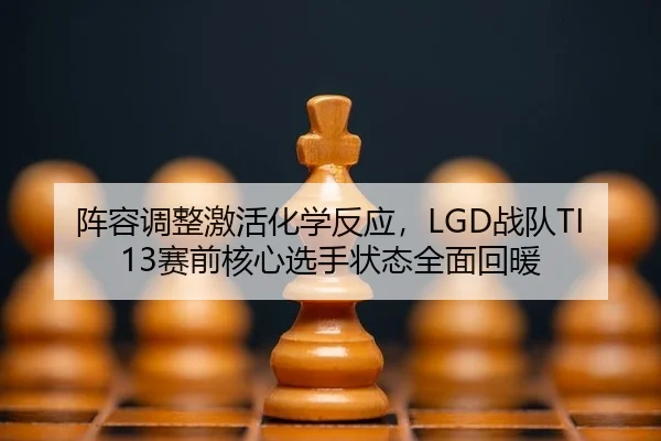 阵容调整激活化学反应，LGD战队TI13赛前核心选手状态全面回暖