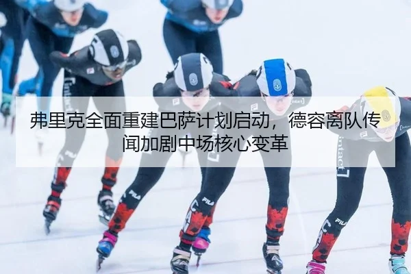 弗里克全面重建巴萨计划启动，德容离队传闻加剧中场核心变革