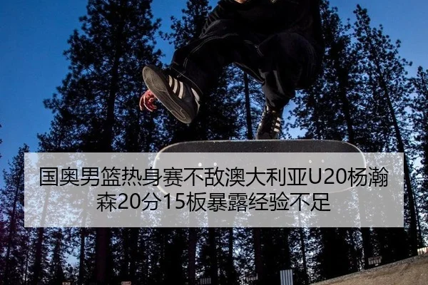 国奥男篮热身赛不敌澳大利亚U20杨瀚森20分15板暴露经验不足