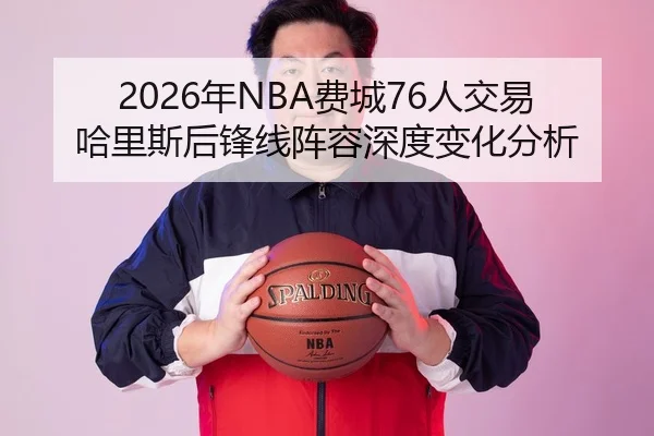 2026年NBA费城76人交易哈里斯后锋线阵容深度变化分析